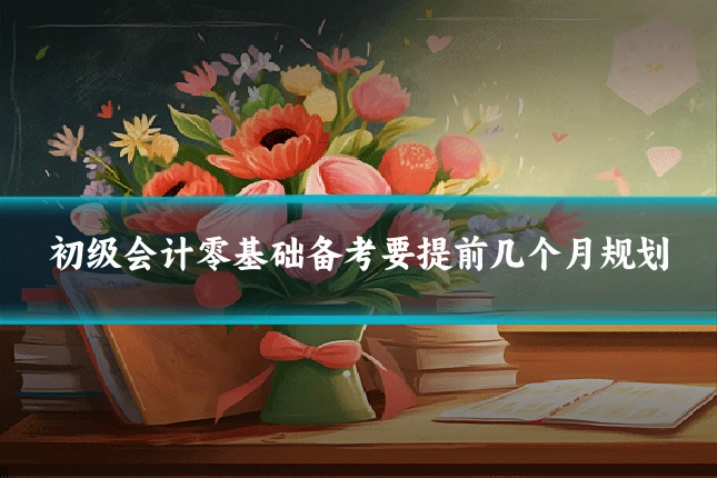 初级会计零基础备考要提前几个月规划