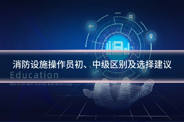 消防设施操作员初、中级区别及选择建议
