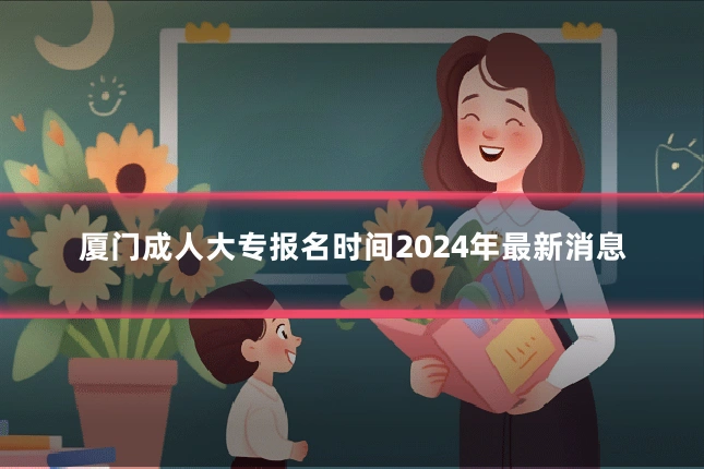 厦门成人大专报名时间2024年最新消息