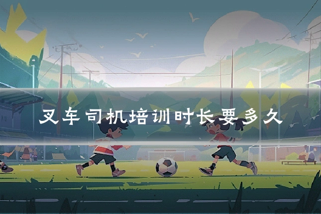 叉车司机培训时长要多久