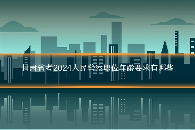 甘肃省考2024人民警察职位年龄要求有哪些