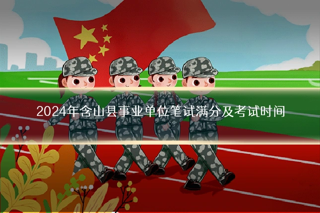 2024年含山县事业单位笔试满分及考试时间