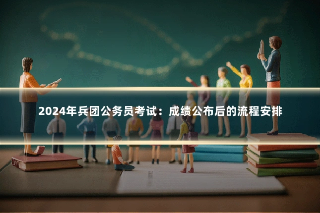 2024年兵团公务员考试：成绩公布后的流程安排