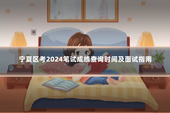 宁夏区考2024笔试成绩查询时间及面试指南