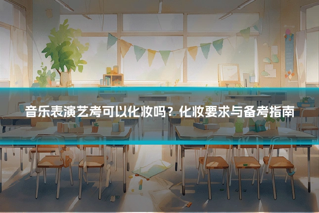 音乐表演艺考可以化妆吗？化妆要求与备考指南