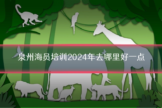 泉州海员培训2024年去哪里好一点