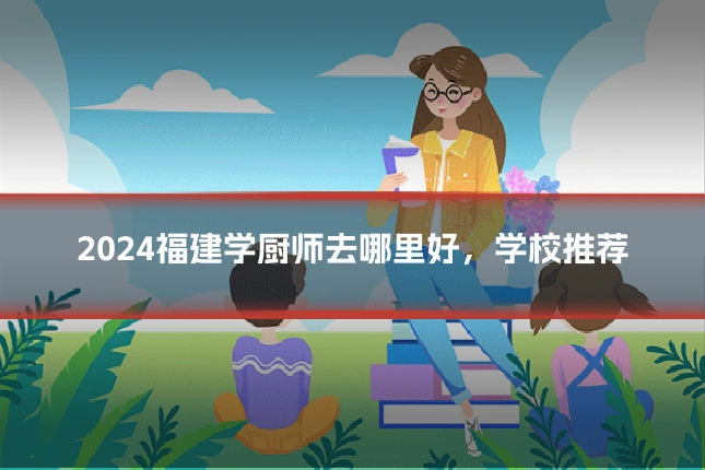 2024福建学厨师去哪里好，学校推荐