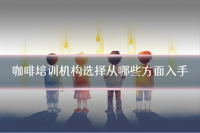 咖啡培训机构选择从哪些方面入手