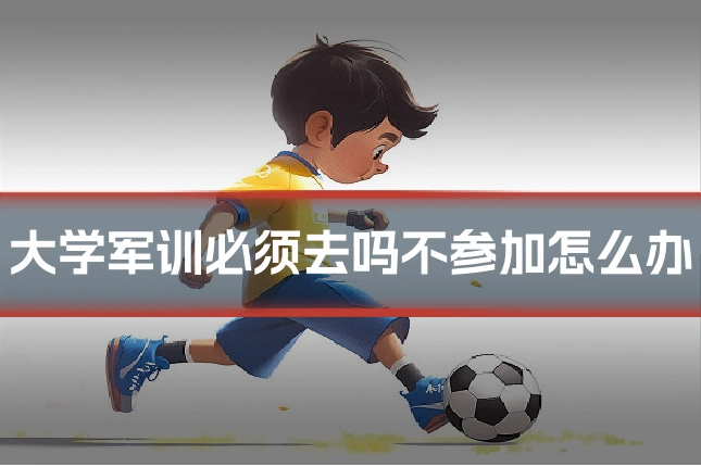 大学军训必须去吗不参加怎么办