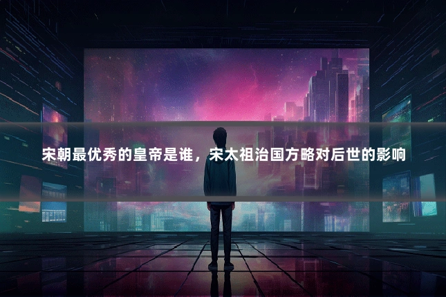 宋朝最优秀的皇帝是谁，宋太祖治国方略对后世的影响
