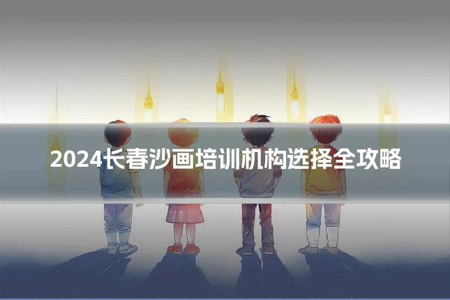2024长春沙画培训机构选择全攻略