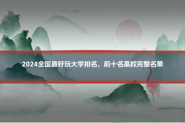 2024全国最好玩大学排名，前十名高校完整名单