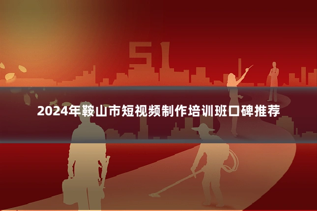 2024年鞍山市短视频制作培训班口碑推荐
