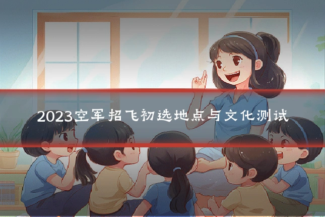 2023空军招飞初选地点与文化测试