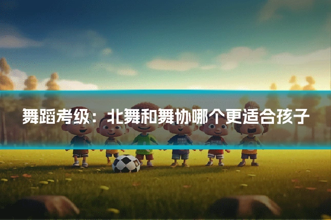 舞蹈考级：北舞和舞协哪个更适合孩子