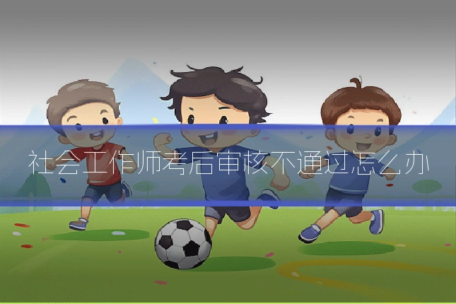 社会工作师考后审核不通过怎么办