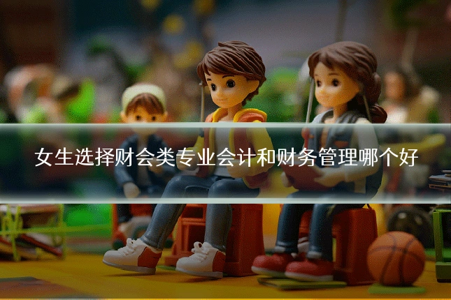 女生选择财会类专业会计和财务管理哪个好