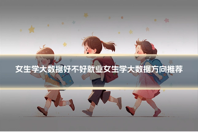 女生学大数据好不好就业女生学大数据方向推荐