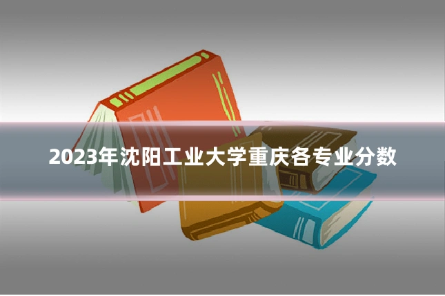 2023年沈阳工业大学重庆各专业分数