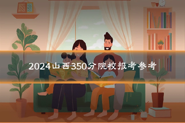 2024山西350分院校报考参考