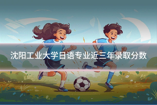 沈阳工业大学日语专业近三年录取分数