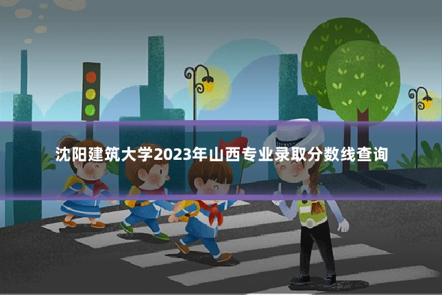 沈阳建筑大学2023年山西专业录取分数线查询