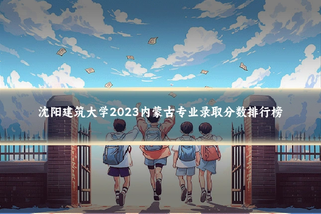 沈阳建筑大学2023内蒙古专业录取分数排行榜