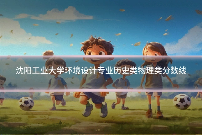 沈阳工业大学环境设计专业历史类物理类分数线