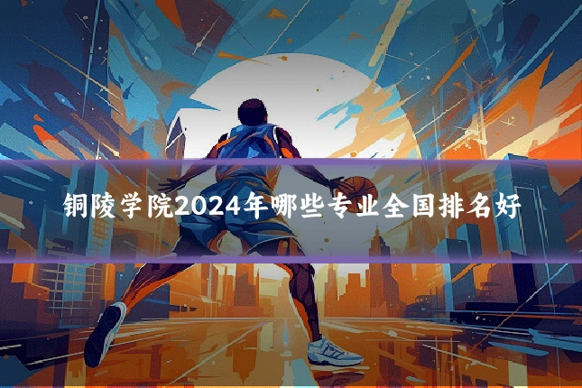 铜陵学院2024年哪些专业全国排名好
