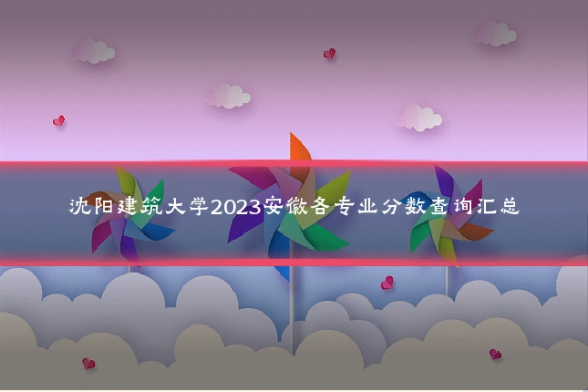 沈阳建筑大学2023安徽各专业分数查询汇总