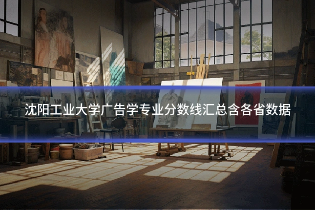 沈阳工业大学广告学专业分数线汇总含各省数据