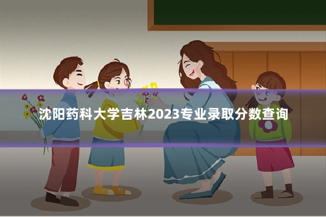 沈阳药科大学吉林2023专业录取分数查询