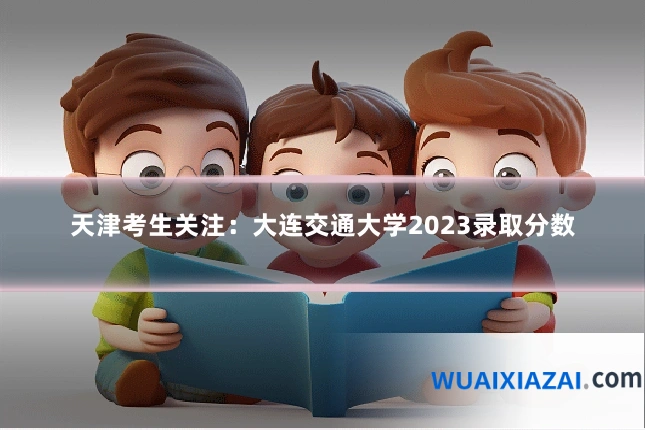 天津考生关注:大连交通大学2023录取分数