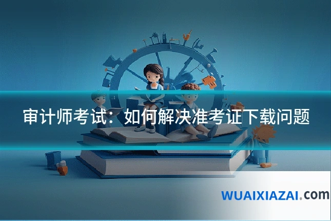 审计师考试：如何解决准考证下载问题
