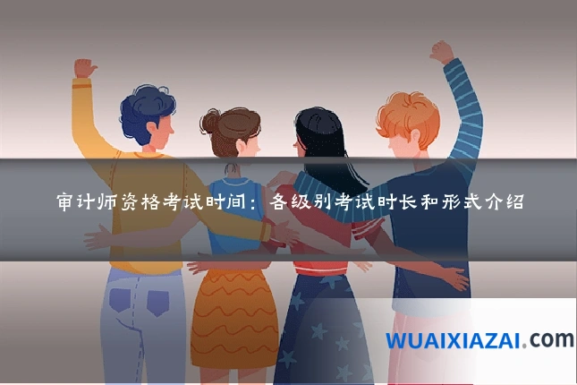 审计师资格考试时间：各级别考试时长和形式介绍