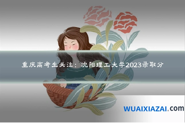 重庆高考生关注:沈阳理工大学2023录取分