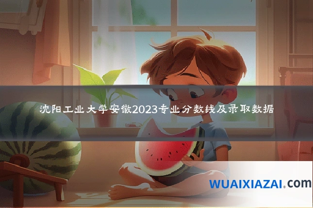 沈阳工业大学安徽2023专业分数线及录取数据
