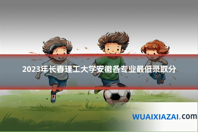 2023年长春理工大学安徽各专业最低录取分