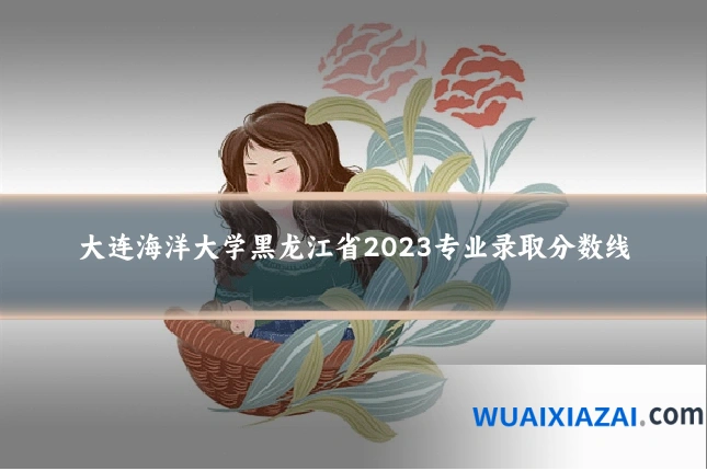 大连海洋大学黑龙江省2023专业录取分数线