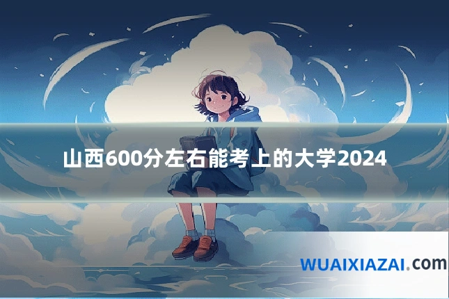 山西600分左右能考上的大学2024