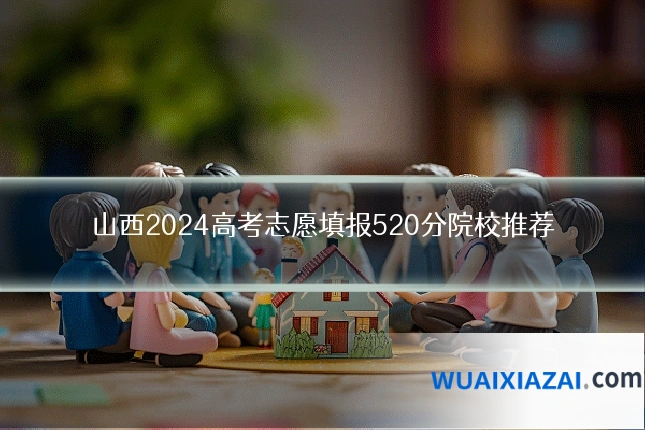 山西2024高考志愿填报520分院校推荐