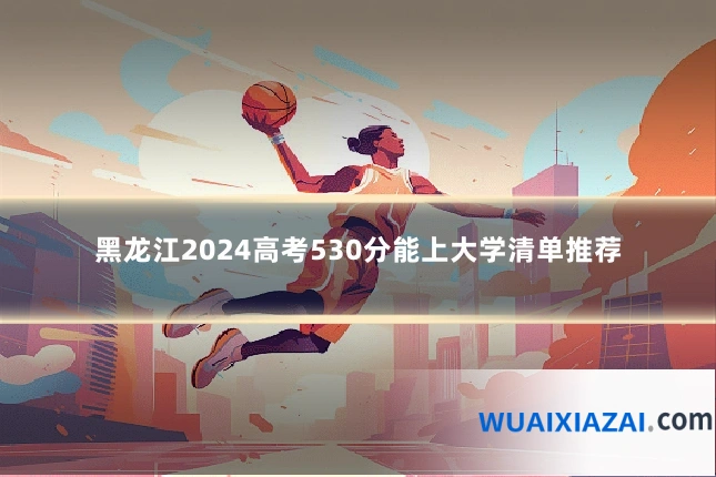 黑龙江2024高考530分能上大学清单推荐