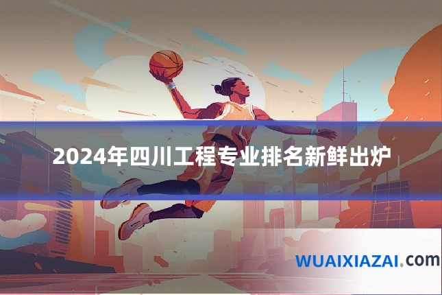 2024年四川工程专业排名新鲜出炉