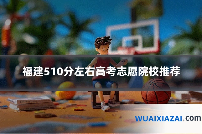 福建510分左右高考志愿院校推荐