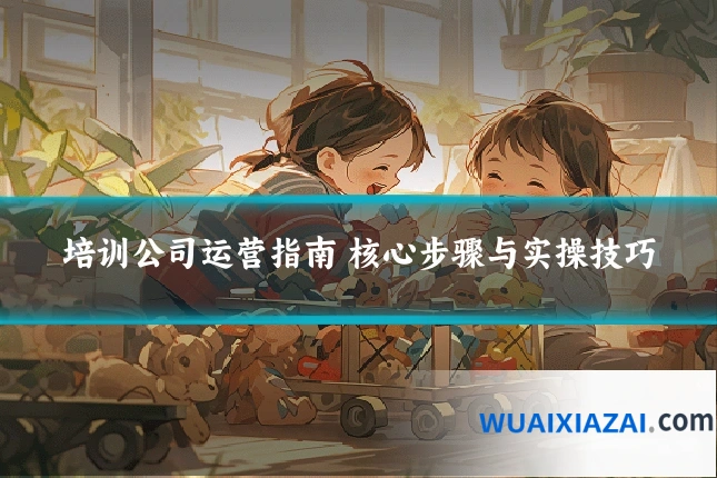 培训公司运营指南 核心步骤与实操技巧