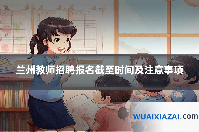 兰州教师招聘报名截至时间及注意事项