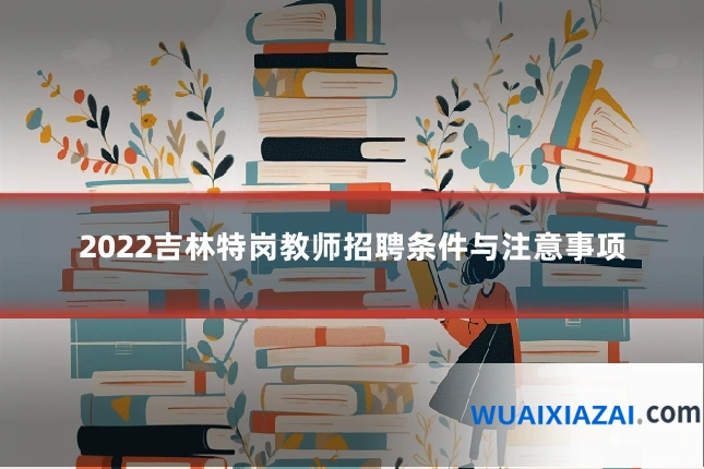 2022吉林特岗教师招聘条件与注意事项