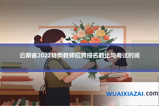 云南省2022特岗教师招聘报名截止与考试时间