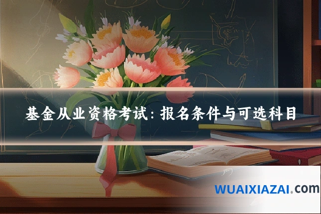 基金从业资格考试：报名条件与可选科目