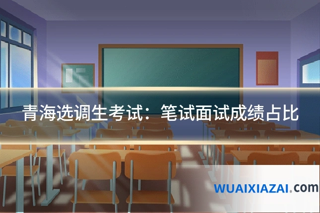青海选调生考试：笔试面试成绩占比